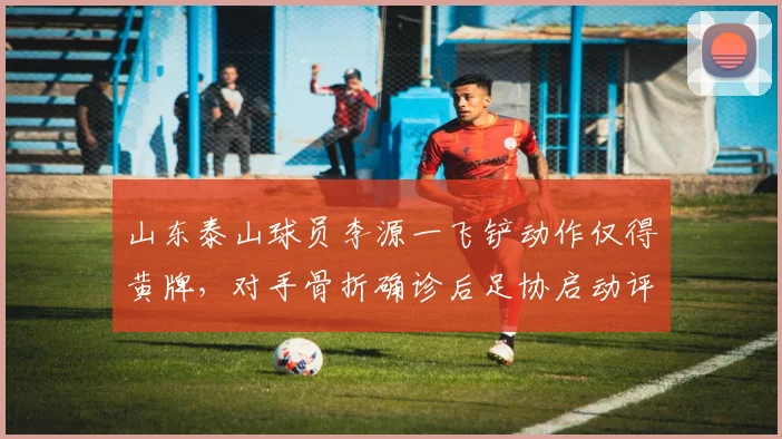 山东泰山球员李源一飞铲动作仅得黄牌，对手骨折确诊后足协启动评议