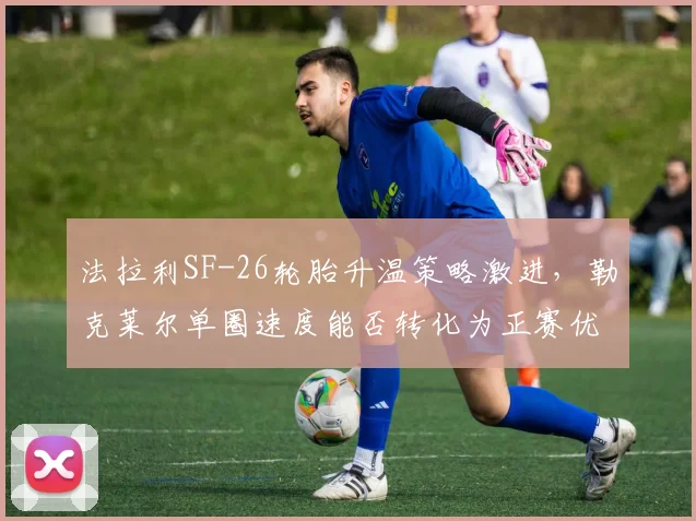 法拉利SF-26轮胎升温策略激进，勒克莱尔单圈速度能否转化为正赛优势？