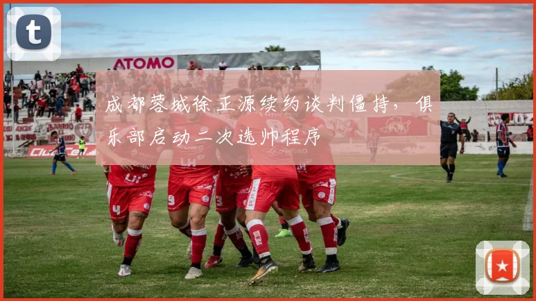 成都蓉城徐正源续约谈判僵持，俱乐部启动二次选帅程序